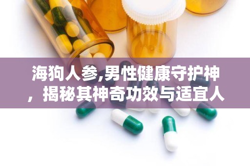 海狗人参,男性健康守护神，揭秘其神奇功效与适宜人群”