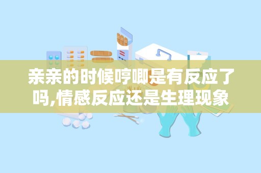 亲亲的时候哼唧是有反应了吗,情感反应还是生理现象？”
