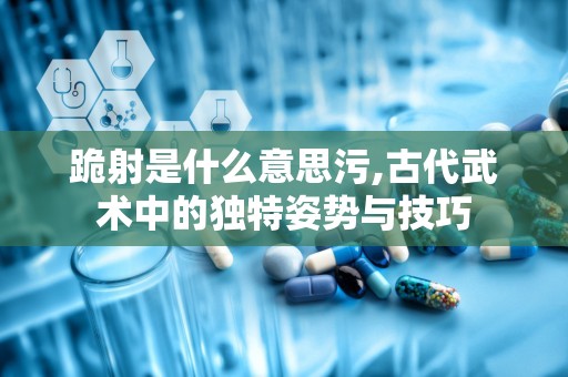 跪射是什么意思污,古代武术中的独特姿势与技巧