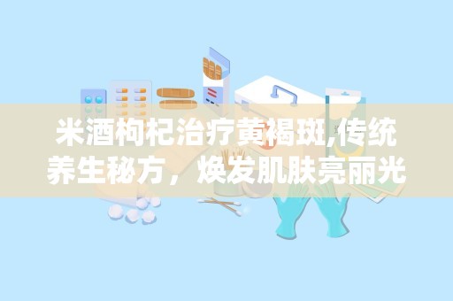 米酒枸杞治疗黄褐斑,传统养生秘方，焕发肌肤亮丽光彩