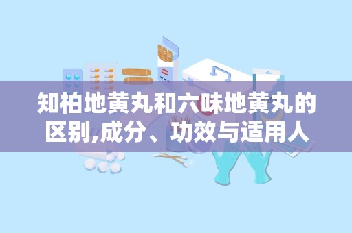 知柏地黄丸和六味地黄丸的区别,成分、功效与适用人群对比
