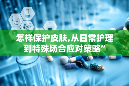 怎样保护皮肤,从日常护理到特殊场合应对策略”