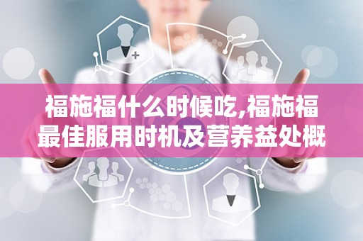 福施福什么时候吃,福施福最佳服用时机及营养益处概述