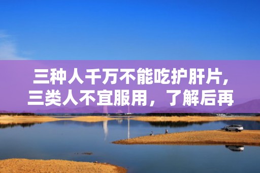 三种人千万不能吃护肝片,三类人不宜服用，了解后再不迟