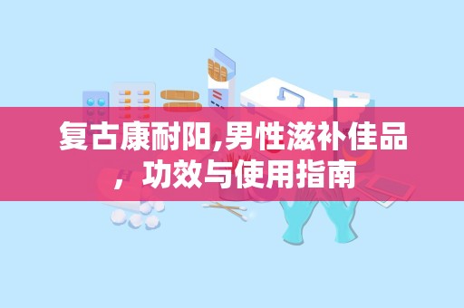 复古康耐阳,男性滋补佳品，功效与使用指南