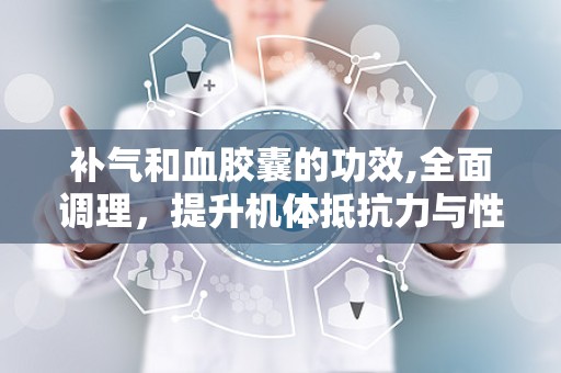 补气和血胶囊的功效,全面调理，提升机体抵抗力与性功能”