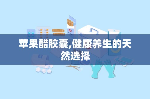苹果醋胶囊,健康养生的天然选择
