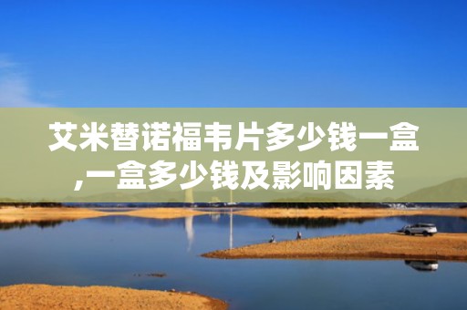 艾米替诺福韦片多少钱一盒,一盒多少钱及影响因素