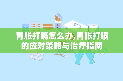 胃胀打嗝怎么办,胃胀打嗝的应对策略与治疗指南