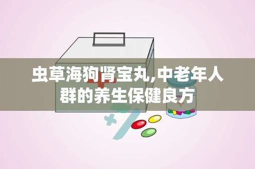 虫草海狗肾宝丸,中老年人群的养生保健良方