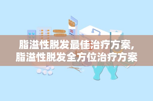 脂溢性脱发最佳治疗方案,脂溢性脱发全方位治疗方案解析