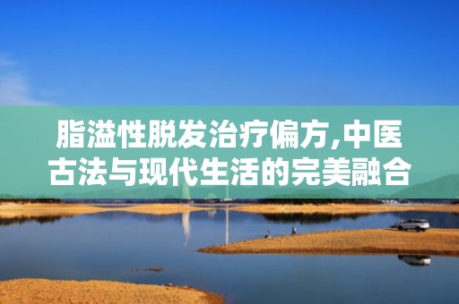脂溢性脱发治疗偏方,中医古法与现代生活的完美融合”