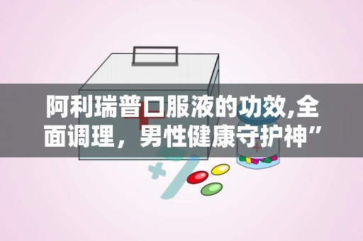 阿利瑞普口服液的功效,全面调理，男性健康守护神”