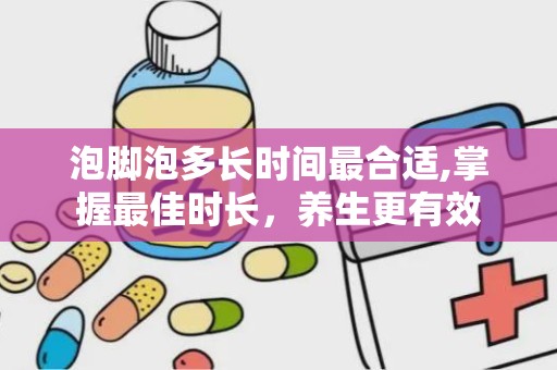 泡脚泡多长时间最合适,掌握最佳时长，养生更有效