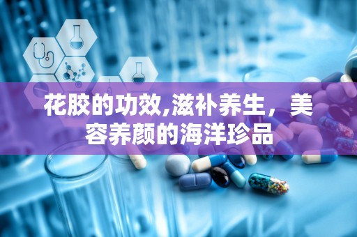 花胶的功效,滋补养生，美容养颜的海洋珍品