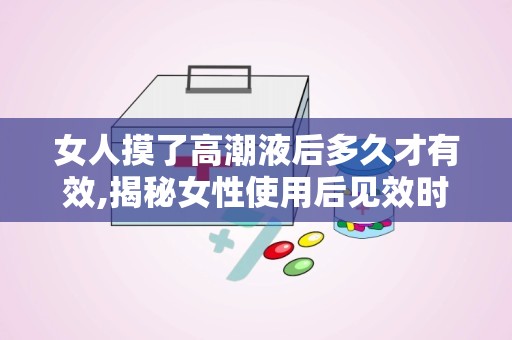 女人摸了高潮液后多久才有效,揭秘女性使用后见效时间