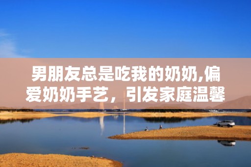 男朋友总是吃我的奶奶,偏爱奶奶手艺，引发家庭温馨故事”