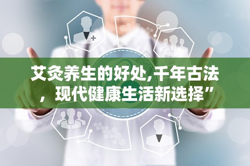 艾灸养生的好处,千年古法，现代健康生活新选择”