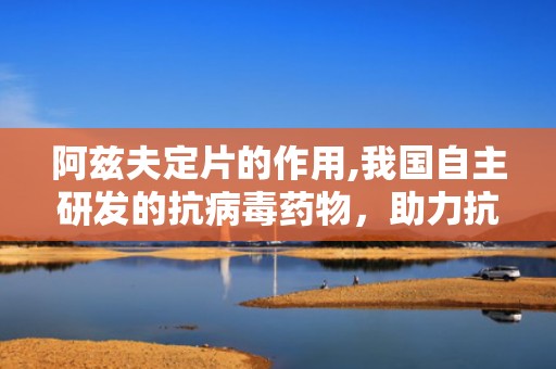 阿兹夫定片的作用,我国自主研发的抗病毒药物，助力抗击艾滋病与新冠病毒感染
