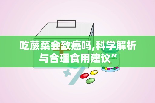 吃蕨菜会致癌吗,科学解析与合理食用建议”