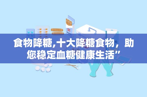 食物降糖,十大降糖食物，助您稳定血糖健康生活”