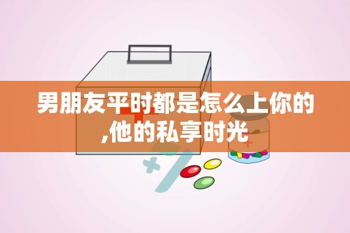 男朋友平时都是怎么上你的,他的私享时光