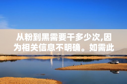 从粉到黑需要干多少次,因为相关信息不明确。如需此信息，可能需要更详细的上下文或具体操作步骤。