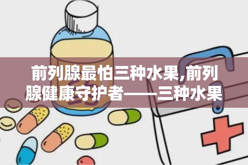 前列腺最怕三种水果,前列腺健康守护者——三种水果的神奇功效