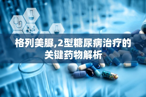格列美脲,2型糖尿病治疗的关键药物解析