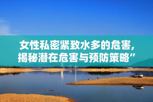 女性私密紧致水多的危害,揭秘潜在危害与预防策略”