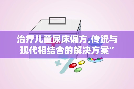 治疗儿童尿床偏方,传统与现代相结合的解决方案”