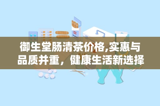 御生堂肠清茶价格,实惠与品质并重，健康生活新选择