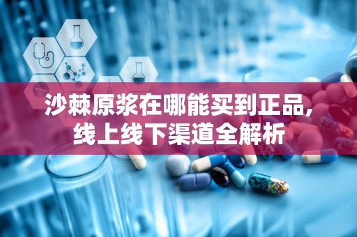 沙棘原浆在哪能买到正品,线上线下渠道全解析