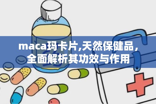 maca玛卡片,天然保健品，全面解析其功效与作用