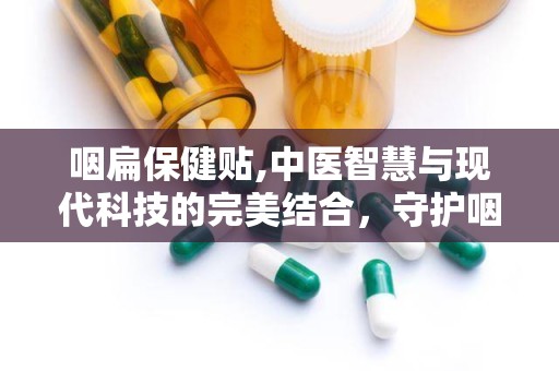 咽扁保健贴,中医智慧与现代科技的完美结合，守护咽喉健康之道”