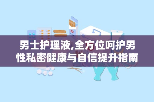 男士护理液,全方位呵护男性私密健康与自信提升指南
