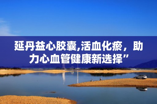 延丹益心胶囊,活血化瘀，助力心血管健康新选择”