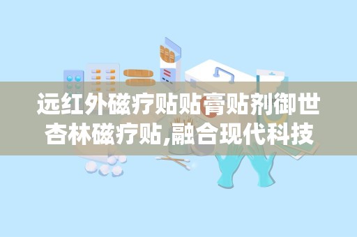 远红外磁疗贴贴膏贴剂御世杏林磁疗贴,融合现代科技与传统医学，助力健康生活新体验”