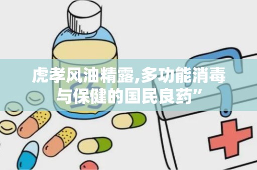 虎孝风油精露,多功能消毒与保健的国民良药”