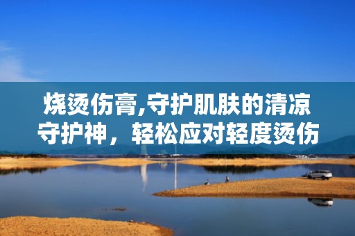烧烫伤膏,守护肌肤的清凉守护神，轻松应对轻度烫伤困扰”