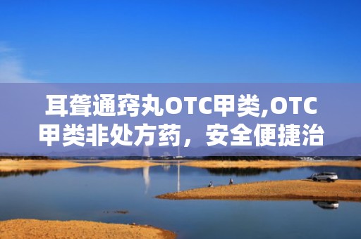 耳聋通窍丸OTC甲类,OTC甲类非处方药，安全便捷治疗耳聋耳鸣