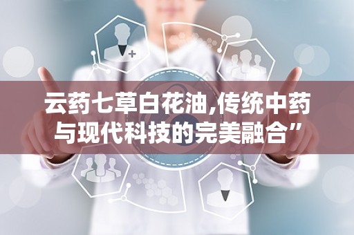 云药七草白花油,传统中药与现代科技的完美融合”