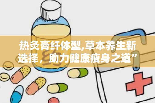 热灸膏纤体型,草本养生新选择，助力健康瘦身之道”