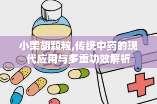 小柴胡颗粒,传统中药的现代应用与多重功效解析