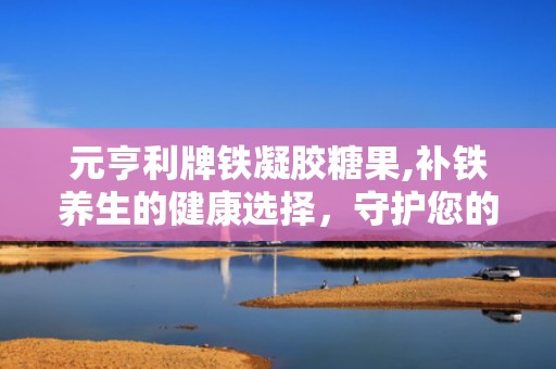 元亨利牌铁凝胶糖果,补铁养生的健康选择，守护您的健康活力”
