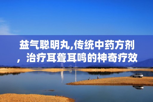益气聪明丸,传统中药方剂，治疗耳聋耳鸣的神奇疗效”