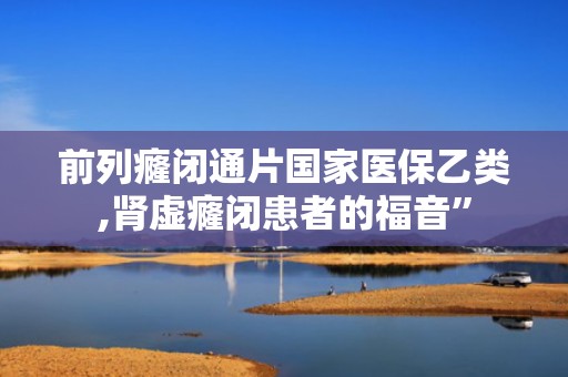 前列癃闭通片国家医保乙类,肾虚癃闭患者的福音”