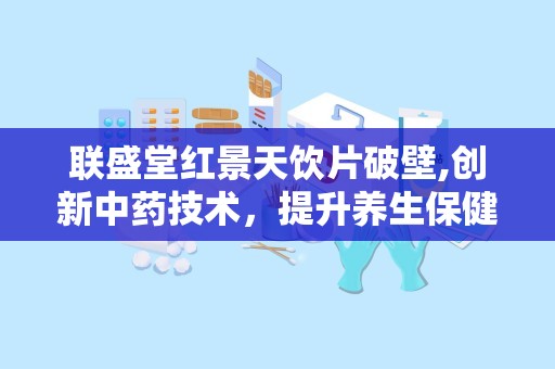 联盛堂红景天饮片破壁,创新中药技术，提升养生保健效果