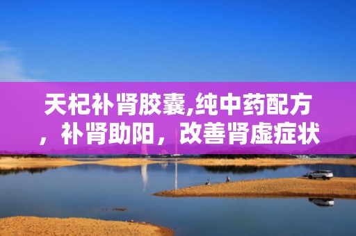 天杞补肾胶囊,纯中药配方，补肾助阳，改善肾虚症状