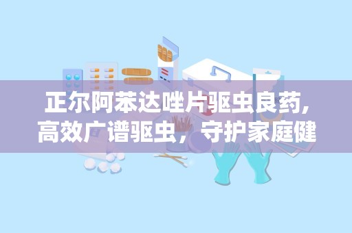 正尔阿苯达唑片驱虫良药,高效广谱驱虫，守护家庭健康防线”